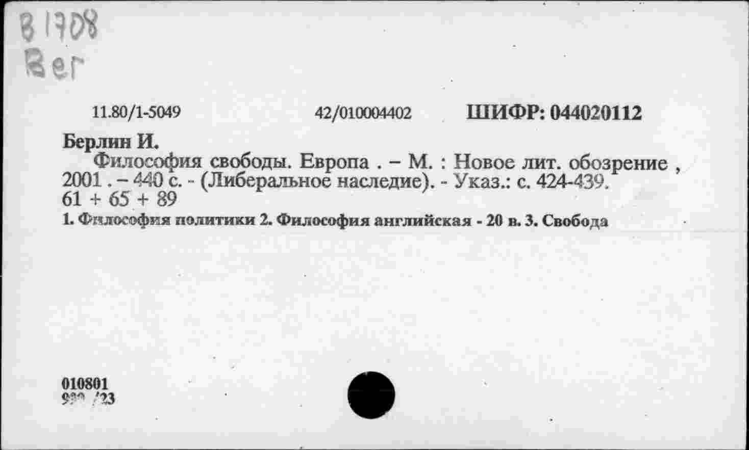 ﻿819«
йег
11.80/1-5049	42/010004402 ШИФР: 044020112
Берлин И.
Философия свободы. Европа . - М. : Новое лит. обозрение , 2001. - 440 с. - (Либеральное наследие). - Указ.: с. 424-439. 61 + 65 + 89
1. Философия политики 2. Философия английская - 20 в. 3. Свобода
010801
'23